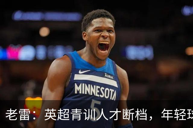 老雷：英超青训人才断档，年轻球员去哪了；热刺能进入前六